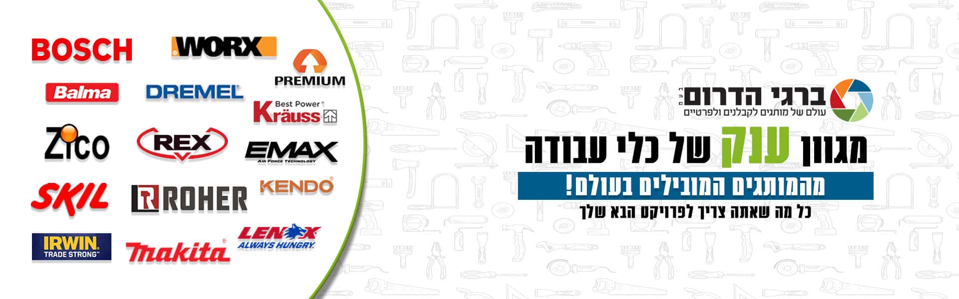 ברגי הדרום בע"מ עולם של מותגים לקבלנים ולפרטיים. מגוון ענק של כלי עבודה מהמותגים המובילים בעולם! כל מה שאתה צריך לפרויקט הבא שלך. רשימת מותגים: פרימיום, וורקס, בוש, קראוס, דרמל, בלמה, אימקס, רקס, זיקו, קנדו, רואר, סקיל